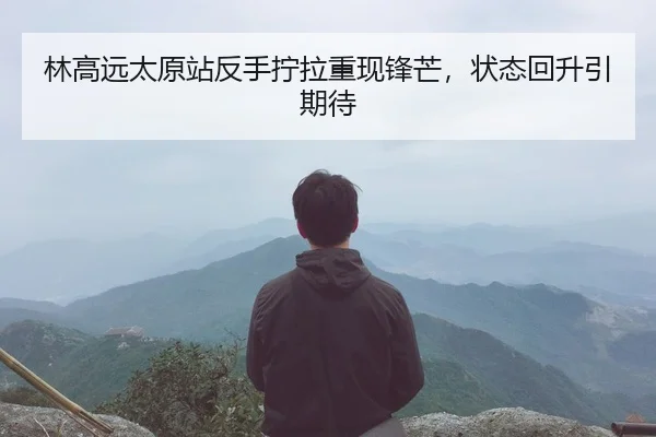 林高远太原站反手拧拉重现锋芒，状态回升引期待
